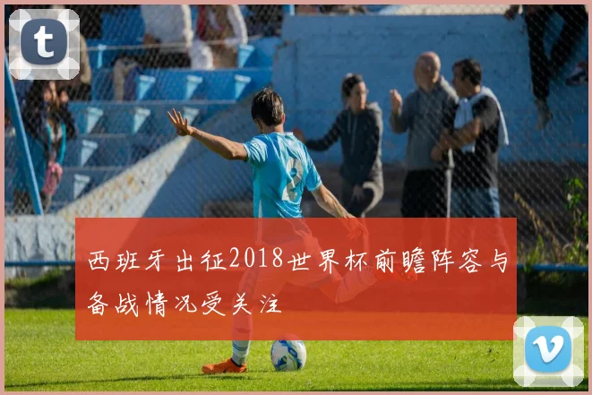 西班牙出征2018世界杯前瞻阵容与备战情况受关注