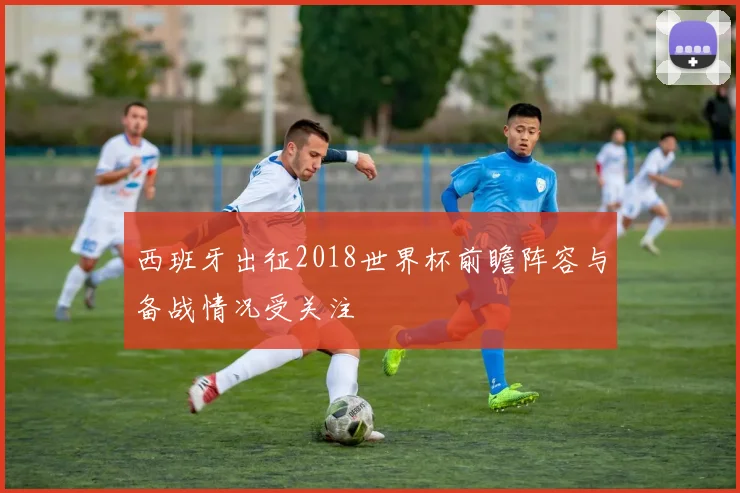 西班牙出征2018世界杯前瞻阵容与备战情况受关注